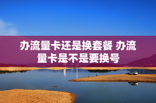 办流量卡还是换套餐 办流量卡是不是要换号