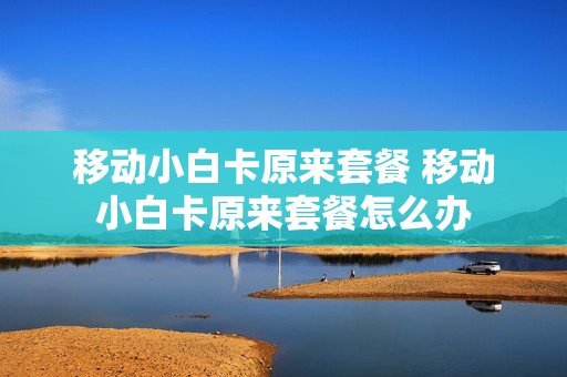 移动小白卡原来套餐 移动小白卡原来套餐怎么办