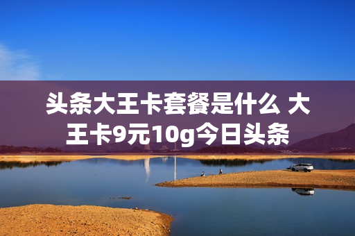 头条大王卡套餐是什么 大王卡9元10g今日头条