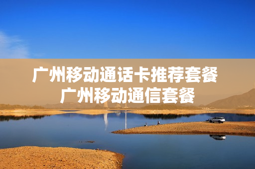 广州移动通话卡推荐套餐 广州移动通信套餐