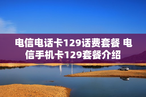 电信电话卡129话费套餐 电信手机卡129套餐介绍