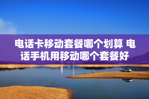 电话卡移动套餐哪个划算 电话手机用移动哪个套餐好