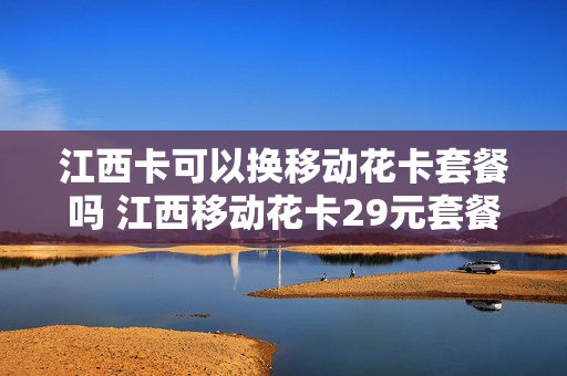 江西卡可以换移动花卡套餐吗 江西移动花卡29元套餐详细介绍