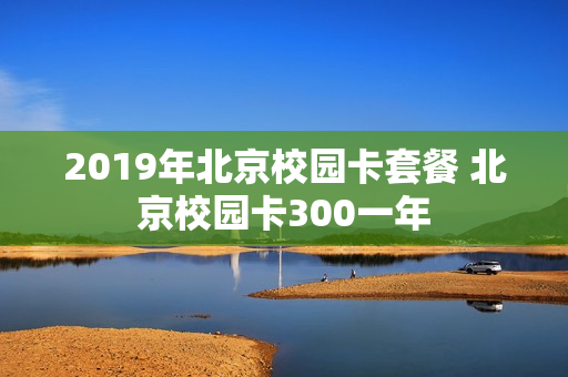 2019年北京校园卡套餐 北京校园卡300一年