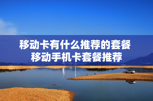 移动卡有什么推荐的套餐 移动手机卡套餐推荐