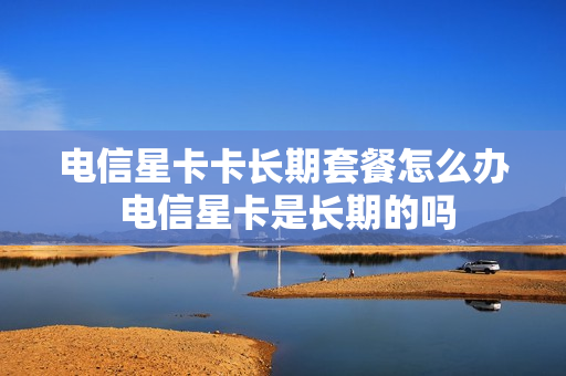 电信星卡卡长期套餐怎么办 电信星卡是长期的吗