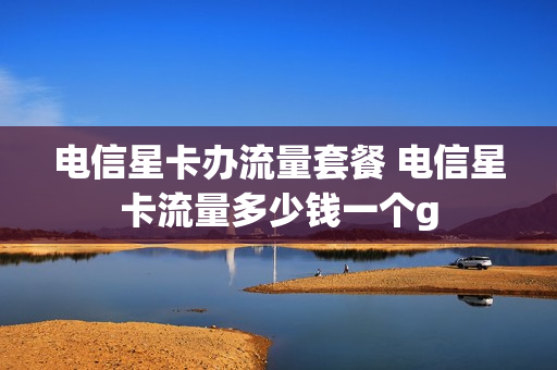电信星卡办流量套餐 电信星卡流量多少钱一个g