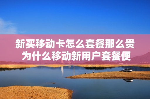 新买移动卡怎么套餐那么贵 为什么移动新用户套餐便宜