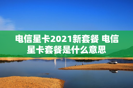 电信星卡2021新套餐 电信星卡套餐是什么意思