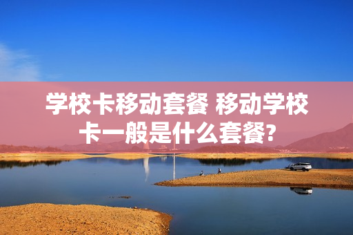 学校卡移动套餐 移动学校卡一般是什么套餐?