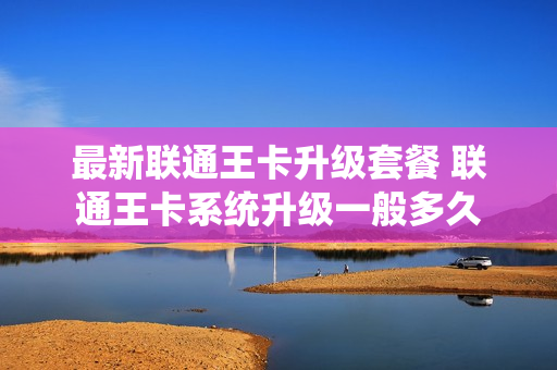 最新联通王卡升级套餐 联通王卡系统升级一般多久
