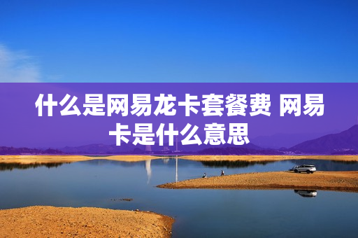 什么是网易龙卡套餐费 网易卡是什么意思