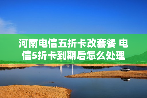 河南电信五折卡改套餐 电信5折卡到期后怎么处理