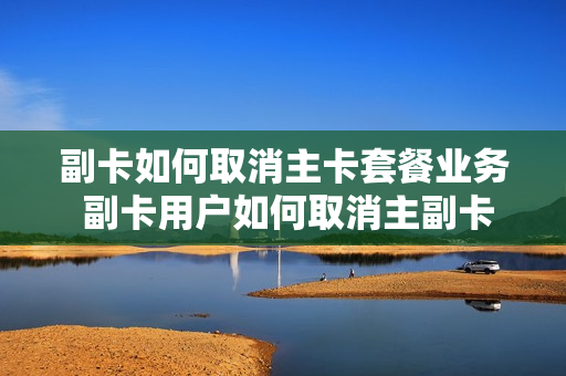 副卡如何取消主卡套餐业务 副卡用户如何取消主副卡绑定