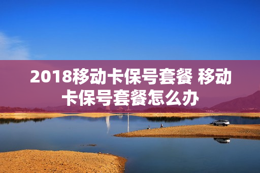2018移动卡保号套餐 移动卡保号套餐怎么办