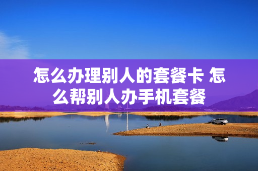 怎么办理别人的套餐卡 怎么帮别人办手机套餐