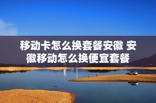移动卡怎么换套餐安徽 安徽移动怎么换便宜套餐