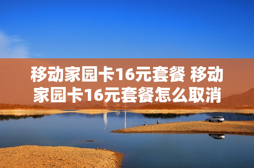 移动家园卡16元套餐 移动家园卡16元套餐怎么取消