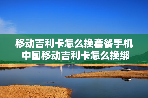 移动吉利卡怎么换套餐手机 中国移动吉利卡怎么换绑