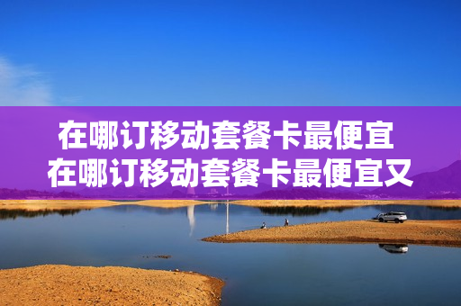 在哪订移动套餐卡最便宜 在哪订移动套餐卡最便宜又好用