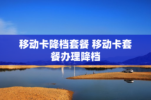 移动卡降档套餐 移动卡套餐办理降档