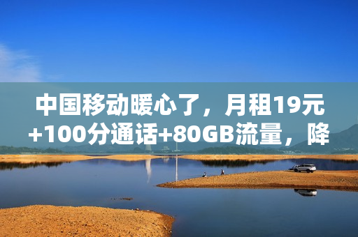 中国移动暖心了，月租19元+100分通话+80GB流量，降费提速更良心