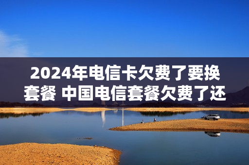 2024年电信卡欠费了要换套餐 中国电信套餐欠费了还会扣吗