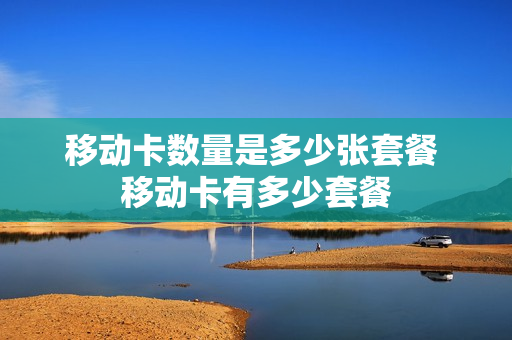 移动卡数量是多少张套餐 移动卡有多少套餐