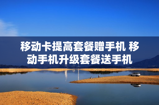 移动卡提高套餐赠手机 移动手机升级套餐送手机
