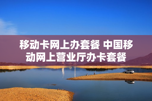 移动卡网上办套餐 中国移动网上营业厅办卡套餐