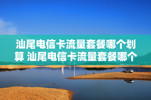汕尾电信卡流量套餐哪个划算 汕尾电信卡流量套餐哪个划算一点