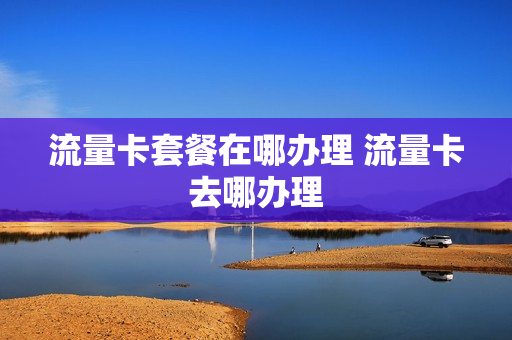 流量卡套餐在哪办理 流量卡去哪办理