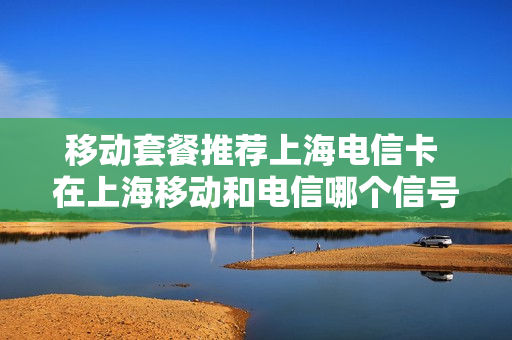 移动套餐推荐上海电信卡 在上海移动和电信哪个信号好