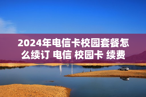 2024年电信卡校园套餐怎么续订 电信 校园卡 续费