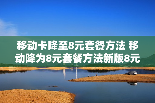 移动卡降至8元套餐方法 移动降为8元套餐方法新版8元飞享套餐耒一网