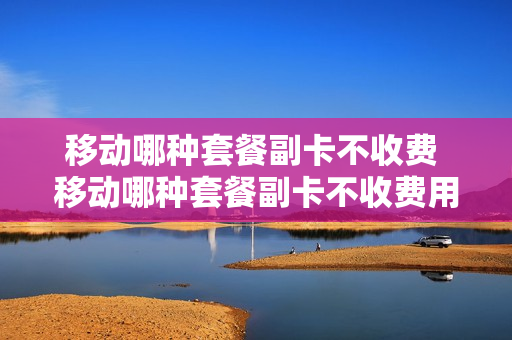 移动哪种套餐副卡不收费 移动哪种套餐副卡不收费用