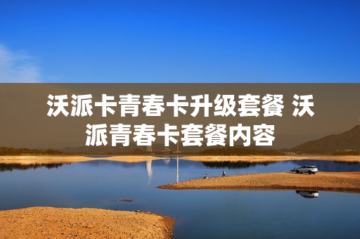 沃派卡青春卡升级套餐 沃派青春卡套餐内容