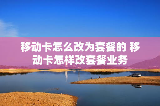 移动卡怎么改为套餐的 移动卡怎样改套餐业务