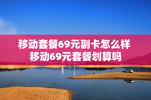 移动套餐69元副卡怎么样 移动69元套餐划算吗