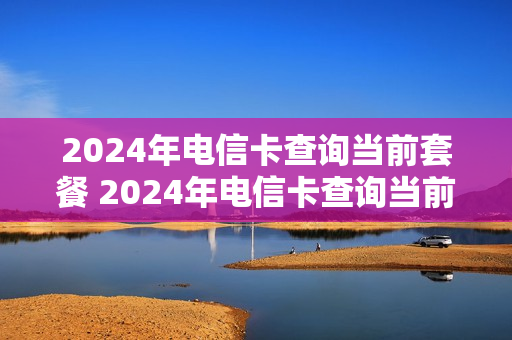 2024年电信卡查询当前套餐 2024年电信卡查询当前套餐怎么查