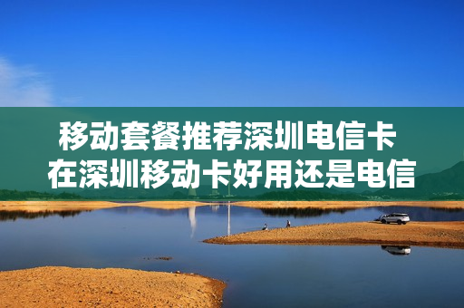 移动套餐推荐深圳电信卡 在深圳移动卡好用还是电信卡好用