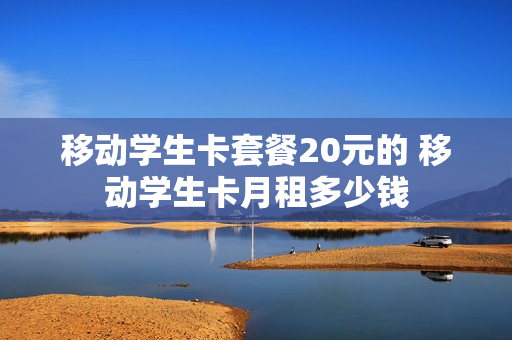 移动学生卡套餐20元的 移动学生卡月租多少钱