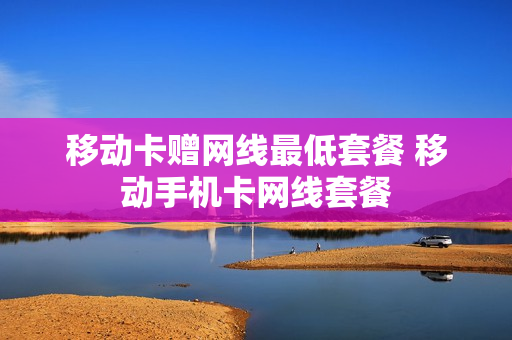 移动卡赠网线最低套餐 移动手机卡网线套餐