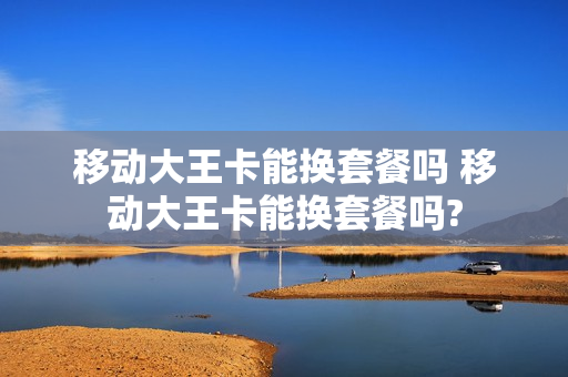 移动大王卡能换套餐吗 移动大王卡能换套餐吗?