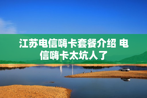 江苏电信嗨卡套餐介绍 电信嗨卡太坑人了