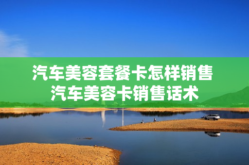 汽车美容套餐卡怎样销售 汽车美容卡销售话术
