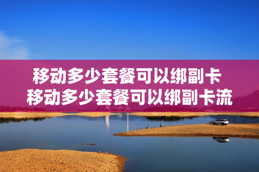 移动多少套餐可以绑副卡 移动多少套餐可以绑副卡流量