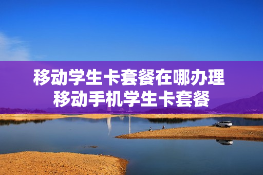 移动学生卡套餐在哪办理 移动手机学生卡套餐