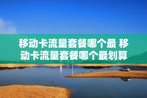 移动卡流量套餐哪个最 移动卡流量套餐哪个最划算