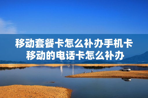 移动套餐卡怎么补办手机卡 移动的电话卡怎么补办